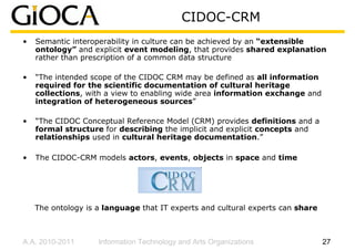 CIDOC-CRM
•   Semantic interoperability in culture can be achieved by an “extensible
    ontology” and explicit event modeling, that provides shared explanation
    rather than prescription of a common data structure

•   “The intended scope of the CIDOC CRM may be defined as all information
    required for the scientific documentation of cultural heritage
    collections, with a view to enabling wide area information exchange and
    integration of heterogeneous sources”

•   “The CIDOC Conceptual Reference Model (CRM) provides definitions and a
    formal structure for describing the implicit and explicit concepts and
    relationships used in cultural heritage documentation.”

•   The CIDOC-CRM models actors, events, objects in space and time




    The ontology is a language that IT experts and cultural experts can share



A.A. 2010-2011      Information Technology and Arts Organizations               27
 