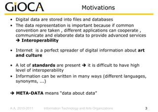 Motivations
• Digital data are stored into files and databases
• The data representation is important because if common
  convention are taken , different applications can cooperate ,
  communicate and elaborate data to provide advanced services
     Interoperability

• Internet is a perfect spreader of digital information about art
  and culture

• A lot of standards are present   it is difficult to have high
  level of interoperability
• Information can be written in many ways (different languages,
  synonyms, ...)

   META-DATA means “data about data”


A.A. 2010-2011   Information Technology and Arts Organizations      3
 