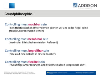 Grundphilosophie… Controlling muss  machbar   sein   (in mittelständischen Unternehmen können wir uns in der Regel keine großen Controllerstäbe leisten) Controlling muss  bezahlbar  sein  (maximaler Effekt bei minimalem Aufwand) Controlling muss  begreifbar  sein (“alles auf einem Blatt, in einem Bericht”) Controlling muss  flexibel  sein (“zukünftige Anforderungen und Systeme müssen integrierbar sein”) 