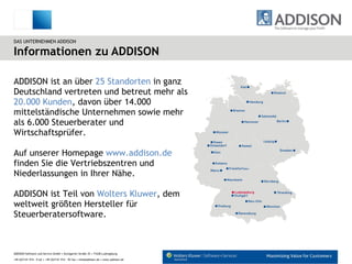 Informationen zu ADDISON DAS UNTERNEHMEN ADDISON ADDISON ist an über  25 Standorten  in ganz Deutschland vertreten und betreut mehr als  20.000 Kunden , davon über 14.000 mittelständische Unternehmen sowie mehr als 6.000 Steuerberater und Wirtschaftsprüfer. Auf unserer Homepage  www.addison.de  finden Sie die Vertriebszentren und Niederlassungen in Ihrer Nähe. ADDISON ist Teil von  Wolters Kluwer , dem weltweit größten Hersteller für Steuerberatersoftware. 