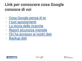 Link per conoscere cosa Google
conosce di voi
- Cosa Google pensa di te
- I tuoi spostamenti
- La storia delle ricerche
- Report sicurezza mensile
- Chi ha accesso ai nostri dati
- Backup dati
 