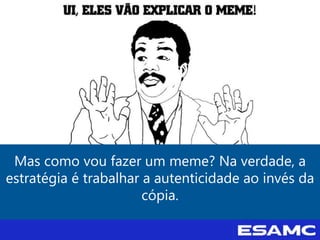 Mas como vou fazer um meme? Na verdade, a
estratégia é trabalhar a autenticidade ao invés da
cópia.
 