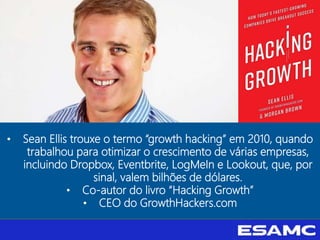 • Sean Ellis trouxe o termo “growth hacking” em 2010, quando
trabalhou para otimizar o crescimento de várias empresas,
incluindo Dropbox, Eventbrite, LogMeIn e Lookout, que, por
sinal, valem bilhões de dólares.
• Co-autor do livro “Hacking Growth”
• CEO do GrowthHackers.com
 