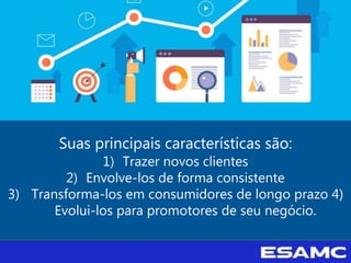 Suas principais características são:
1) Trazer novos clientes
2) Envolve-los de forma consistente
3) Transforma-los em consumidores de longo prazo 4)
Evolui-los para promotores de seu negócio.
 