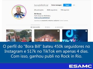 O perfil do “Bora Bill” bateu 450k seguidores no
Instagram e 517k no TikTok em apenas 4 dias.
Com isso, ganhou publi no Rock in Rio.
 