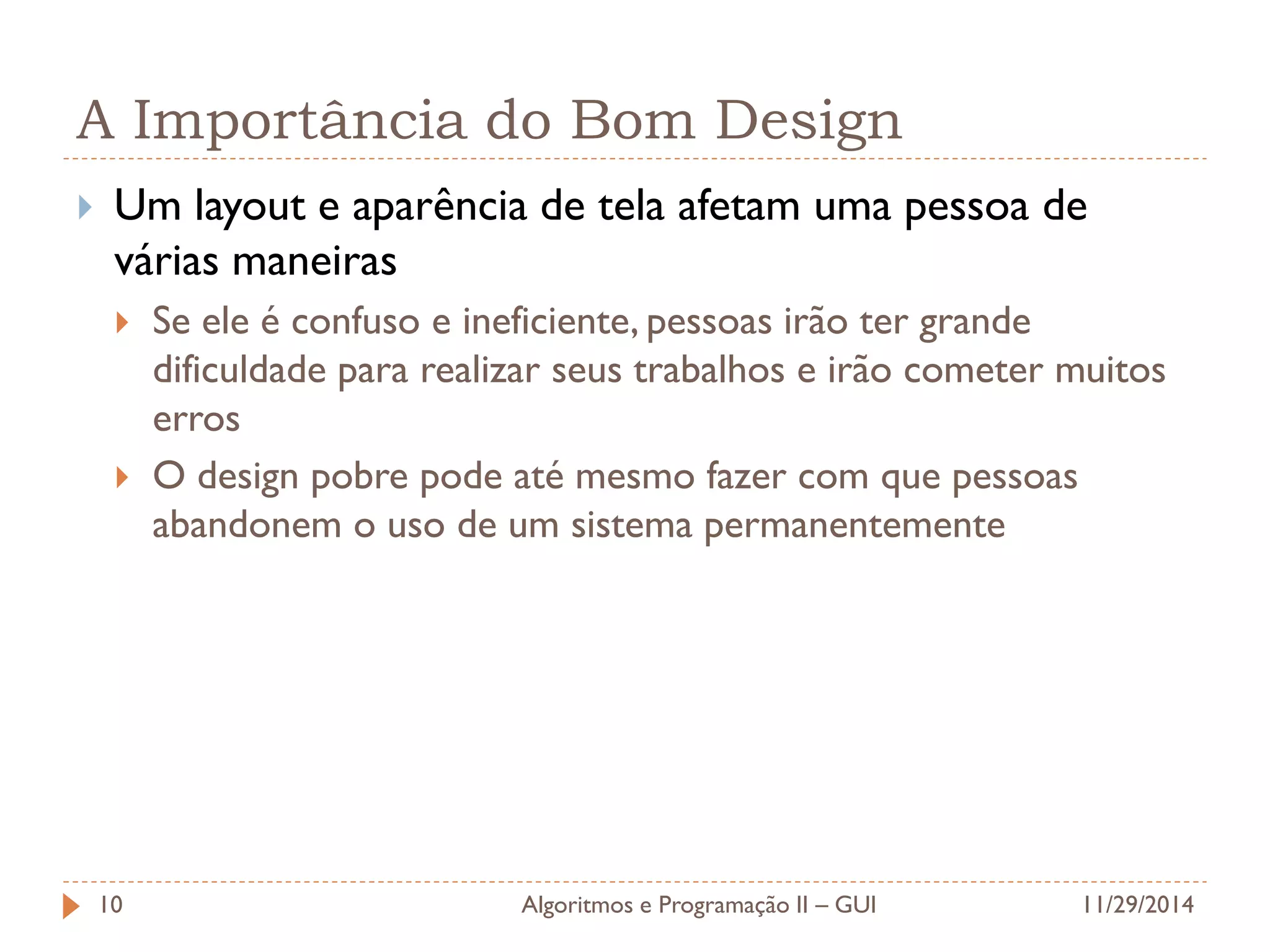 A Importância do Bom Design 
Um layout e aparência de tela afetam uma pessoa de várias maneiras 
Se ele é confuso e ineficiente, pessoas irão ter grande dificuldade para realizar seus trabalhos e irão cometer muitos erros 
O design pobre pode até mesmo fazer com que pessoas abandonem o uso de um sistema permanentemente 
11/29/2014 
Algoritmos e Programação II – GUI 
10  