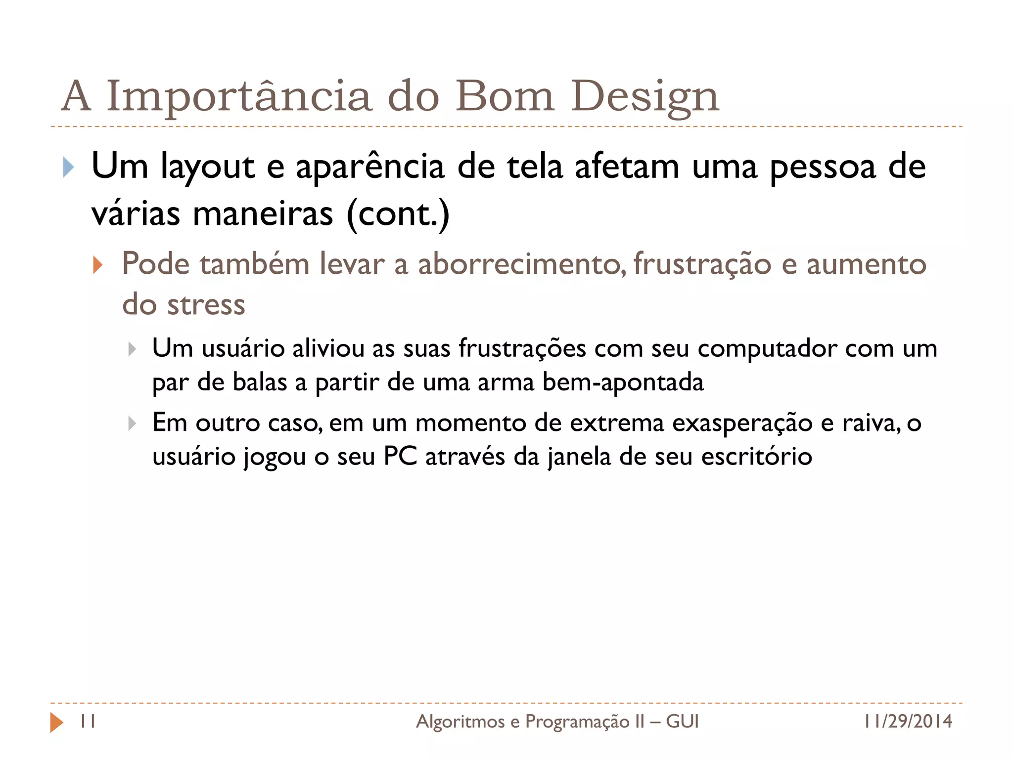 A Importância do Bom Design 
Um layout e aparência de tela afetam uma pessoa de várias maneiras (cont.) 
Pode também levar a aborrecimento, frustração e aumento do stress 
Um usuário aliviou as suas frustrações com seu computador com um par de balas a partir de uma arma bem-apontada 
Em outro caso, em um momento de extrema exasperação e raiva, o usuário jogou o seu PC através da janela de seu escritório 
11/29/2014 
Algoritmos e Programação II – GUI 
11  