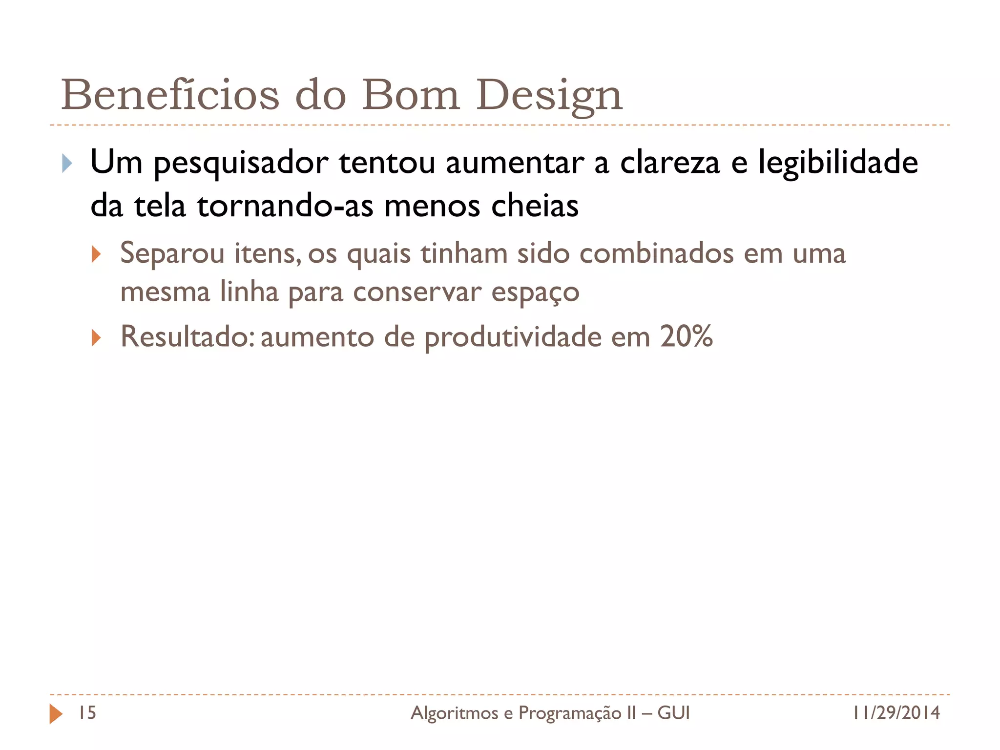 Benefícios do Bom Design 
Um pesquisador tentou aumentar a clareza e legibilidade da tela tornando-as menos cheias 
Separou itens, os quais tinham sido combinados em uma mesma linha para conservar espaço 
Resultado: aumento de produtividade em 20% 
11/29/2014 
Algoritmos e Programação II – GUI 
15  