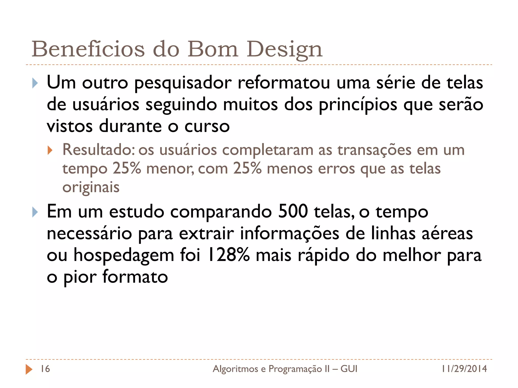 Benefícios do Bom Design 
Um outro pesquisador reformatou uma série de telas de usuários seguindo muitos dos princípios que serão vistos durante o curso 
Resultado: os usuários completaram as transações em um tempo 25% menor, com 25% menos erros que as telas originais 
Em um estudo comparando 500 telas, o tempo necessário para extrair informações de linhas aéreas ou hospedagem foi 128% mais rápido do melhor para o pior formato 
11/29/2014 
Algoritmos e Programação II – GUI 
16  