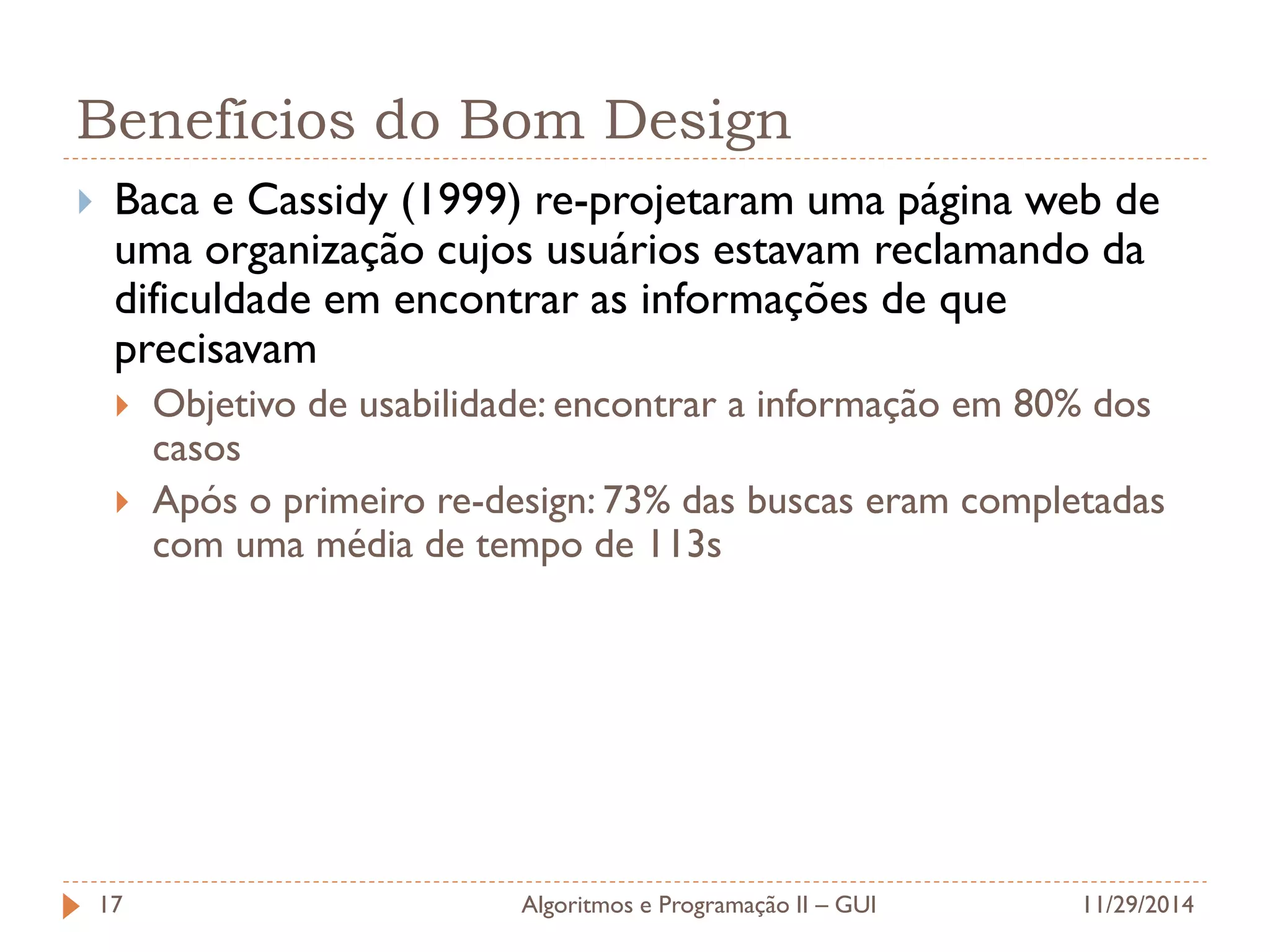 Benefícios do Bom Design 
Baca e Cassidy (1999) re-projetaram uma página web de uma organização cujos usuários estavam reclamando da dificuldade em encontrar as informações de que precisavam 
Objetivo de usabilidade: encontrar a informação em 80% dos casos 
Após o primeiro re-design: 73% das buscas eram completadas com uma média de tempo de 113s 
11/29/2014 
Algoritmos e Programação II – GUI 
17  