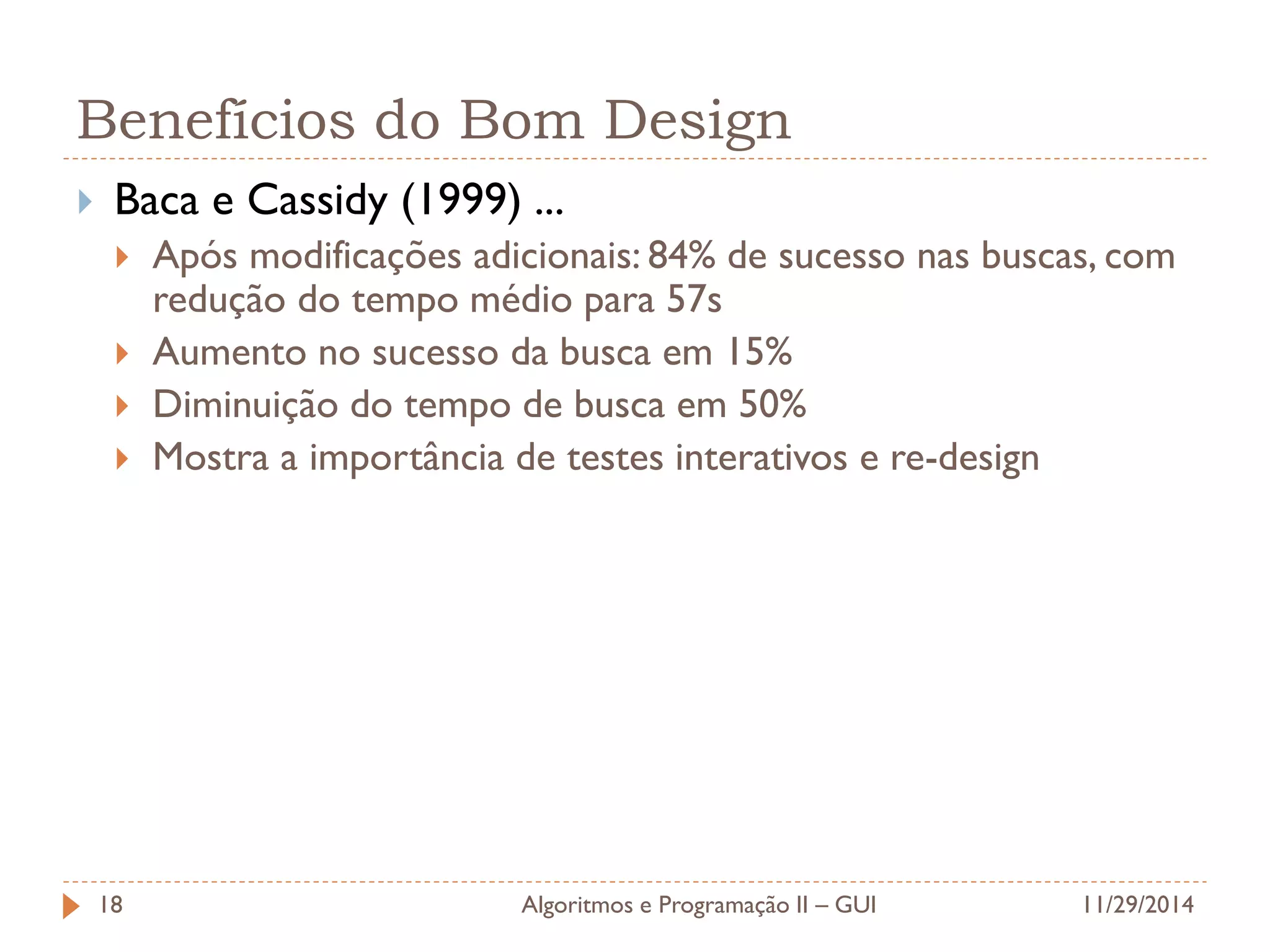 Benefícios do Bom Design 
Baca e Cassidy (1999) ... 
Após modificações adicionais: 84% de sucesso nas buscas, com redução do tempo médio para 57s 
Aumento no sucesso da busca em 15% 
Diminuição do tempo de busca em 50% 
Mostra a importância de testes interativos e re-design 
11/29/2014 
Algoritmos e Programação II – GUI 
18  