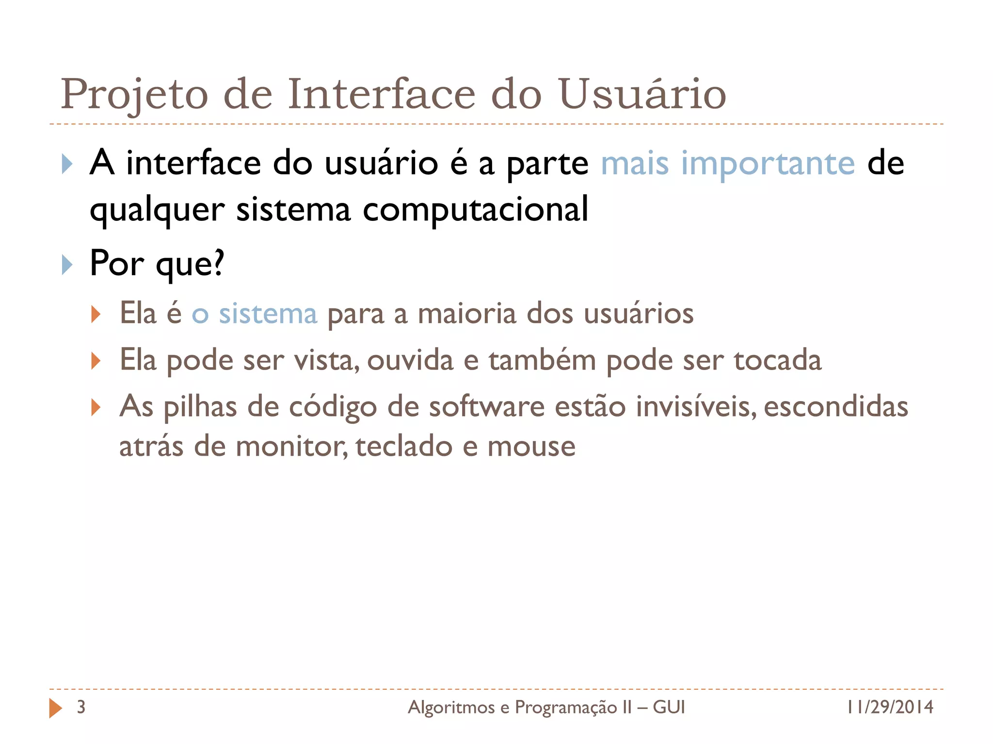 Projeto de Interface do Usuário 
A interface do usuário é a parte mais importante de qualquer sistema computacional 
Por que? 
Ela é o sistema para a maioria dos usuários 
Ela pode ser vista, ouvida e também pode ser tocada 
As pilhas de código de software estão invisíveis, escondidas atrás de monitor, teclado e mouse 
11/29/2014 
Algoritmos e Programação II – GUI 
3  