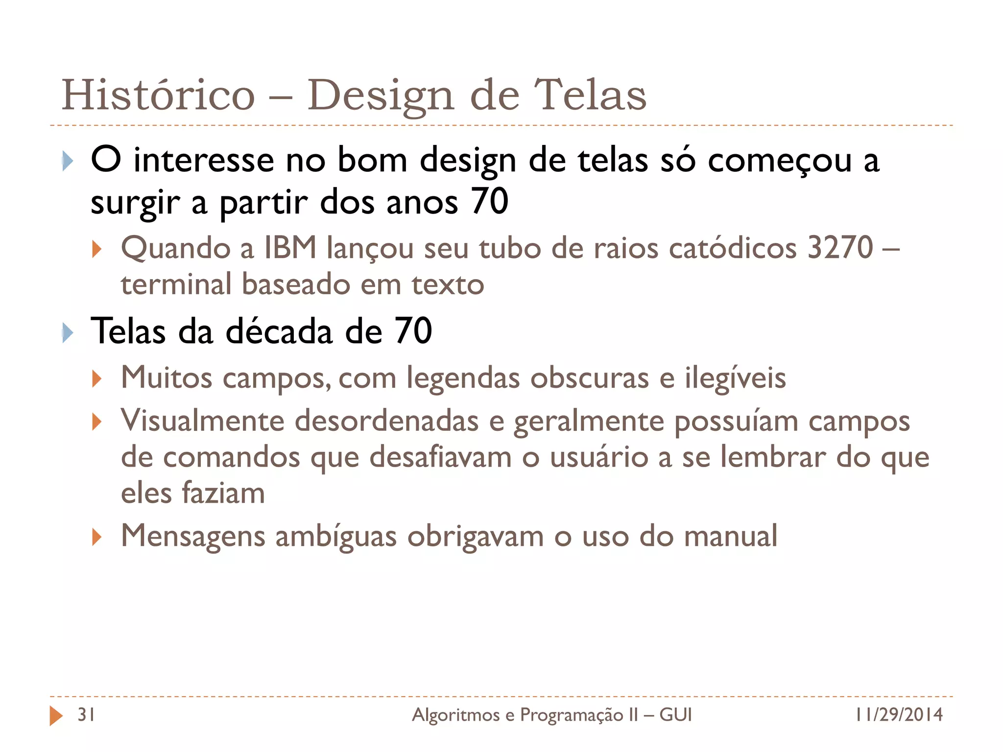 Histórico – Design de Telas 
O interesse no bom design de telas só começou a surgir a partir dos anos 70 
Quando a IBM lançou seu tubo de raios catódicos 3270 – terminal baseado em texto 
Telas da década de 70 
Muitos campos, com legendas obscuras e ilegíveis 
Visualmente desordenadas e geralmente possuíam campos de comandos que desafiavam o usuário a se lembrar do que eles faziam 
Mensagens ambíguas obrigavam o uso do manual 
11/29/2014 
Algoritmos e Programação II – GUI 
31  