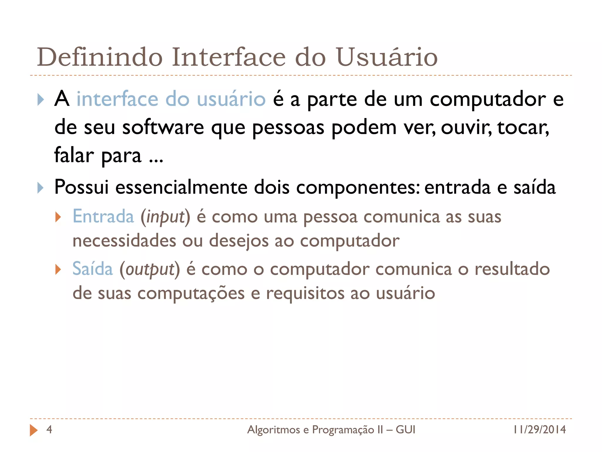 Definindo Interface do Usuário 
A interface do usuário é a parte de um computador e de seu software que pessoas podem ver, ouvir, tocar, falar para ... 
Possui essencialmente dois componentes: entrada e saída 
Entrada (input) é como uma pessoa comunica as suas necessidades ou desejos ao computador 
Saída (output) é como o computador comunica o resultado de suas computações e requisitos ao usuário 
11/29/2014 
Algoritmos e Programação II – GUI 
4  