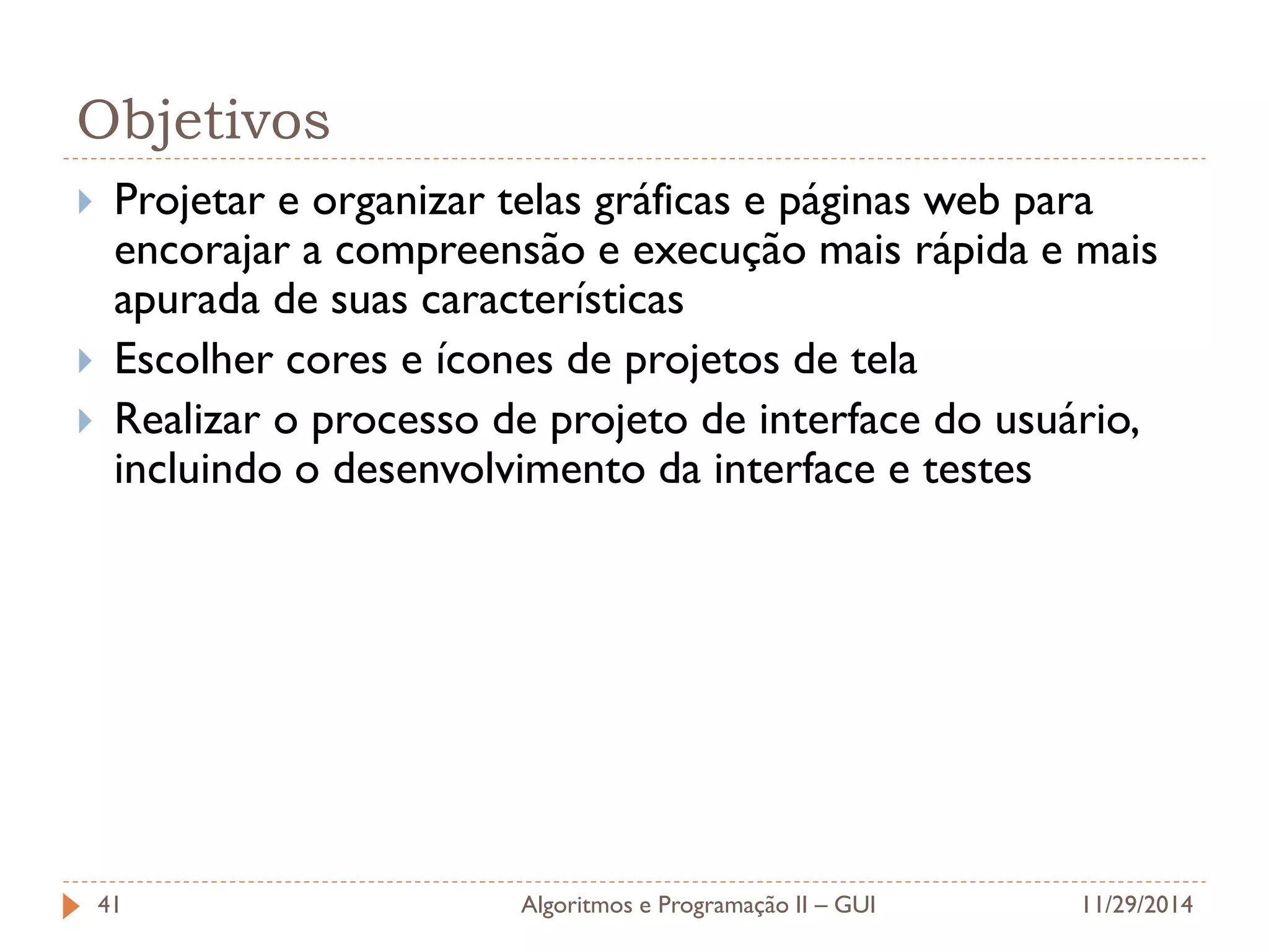 Objetivos 
Projetar e organizar telas gráficas e páginas web para encorajar a compreensão e execução mais rápida e mais apurada de suas características 
Escolher cores e ícones de projetos de tela 
Realizar o processo de projeto de interface do usuário, incluindo o desenvolvimento da interface e testes 
11/29/2014 
Algoritmos e Programação II – GUI 
41  