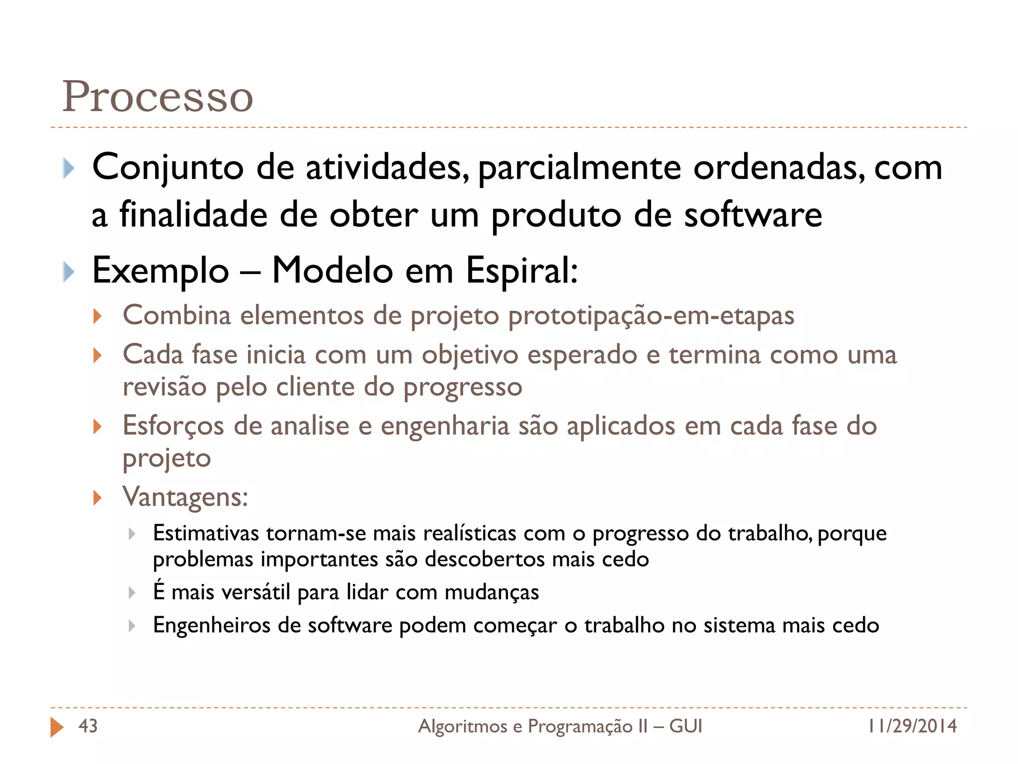 Processo 
Conjunto de atividades, parcialmente ordenadas, com a finalidade de obter um produto de software 
Exemplo – Modelo em Espiral: 
Combina elementos de projeto prototipação-em-etapas 
Cada fase inicia com um objetivo esperado e termina como uma revisão pelo cliente do progresso 
Esforços de analise e engenharia são aplicados em cada fase do projeto 
Vantagens: 
Estimativas tornam-se mais realísticas com o progresso do trabalho, porque problemas importantes são descobertos mais cedo 
É mais versátil para lidar com mudanças 
Engenheiros de software podem começar o trabalho no sistema mais cedo 
11/29/2014 
Algoritmos e Programação II – GUI 
43  