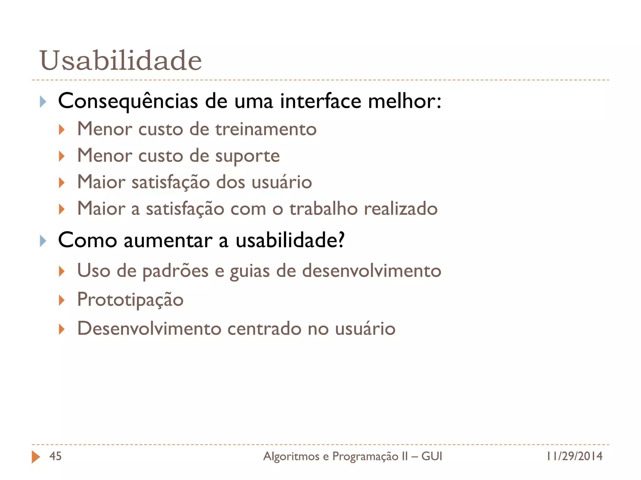 Usabilidade 
Consequências de uma interface melhor: 
Menor custo de treinamento 
Menor custo de suporte 
Maior satisfação dos usuário 
Maior a satisfação com o trabalho realizado 
Como aumentar a usabilidade? 
Uso de padrões e guias de desenvolvimento 
Prototipação 
Desenvolvimento centrado no usuário 
11/29/2014 
Algoritmos e Programação II – GUI 
45  