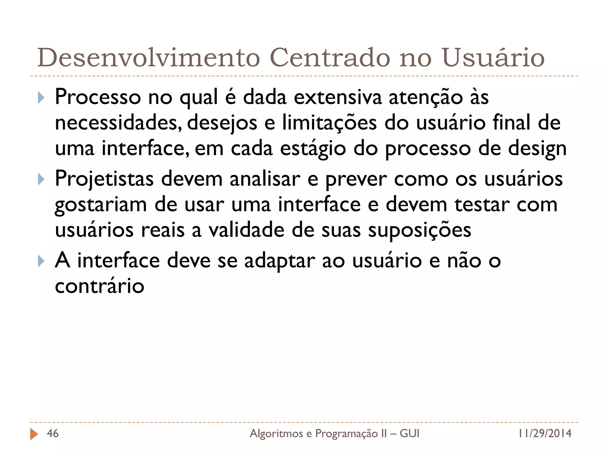 Desenvolvimento Centrado no Usuário 
Processo no qual é dada extensiva atenção às necessidades, desejos e limitações do usuário final de uma interface, em cada estágio do processo de design 
Projetistas devem analisar e prever como os usuários gostariam de usar uma interface e devem testar com usuários reais a validade de suas suposições 
A interface deve se adaptar ao usuário e não o contrário 
11/29/2014 
Algoritmos e Programação II – GUI 
46  