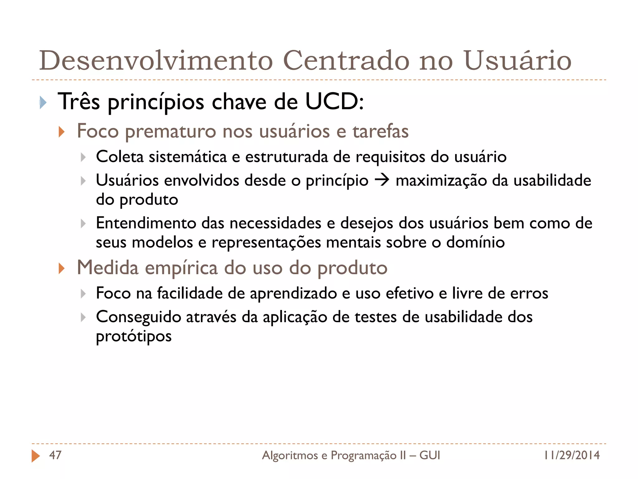 Desenvolvimento Centrado no Usuário 
Três princípios chave de UCD: 
Foco prematuro nos usuários e tarefas 
Coleta sistemática e estruturada de requisitos do usuário 
Usuários envolvidos desde o princípio  maximização da usabilidade do produto 
Entendimento das necessidades e desejos dos usuários bem como de seus modelos e representações mentais sobre o domínio 
Medida empírica do uso do produto 
Foco na facilidade de aprendizado e uso efetivo e livre de erros 
Conseguido através da aplicação de testes de usabilidade dos protótipos 
11/29/2014 
Algoritmos e Programação II – GUI 
47  