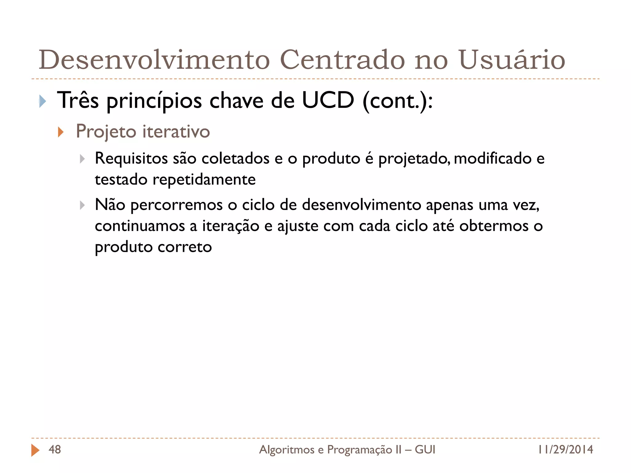 Desenvolvimento Centrado no Usuário 
Três princípios chave de UCD (cont.): 
Projeto iterativo 
Requisitos são coletados e o produto é projetado, modificado e testado repetidamente 
Não percorremos o ciclo de desenvolvimento apenas uma vez, continuamos a iteração e ajuste com cada ciclo até obtermos o produto correto 
11/29/2014 
Algoritmos e Programação II – GUI 
48  