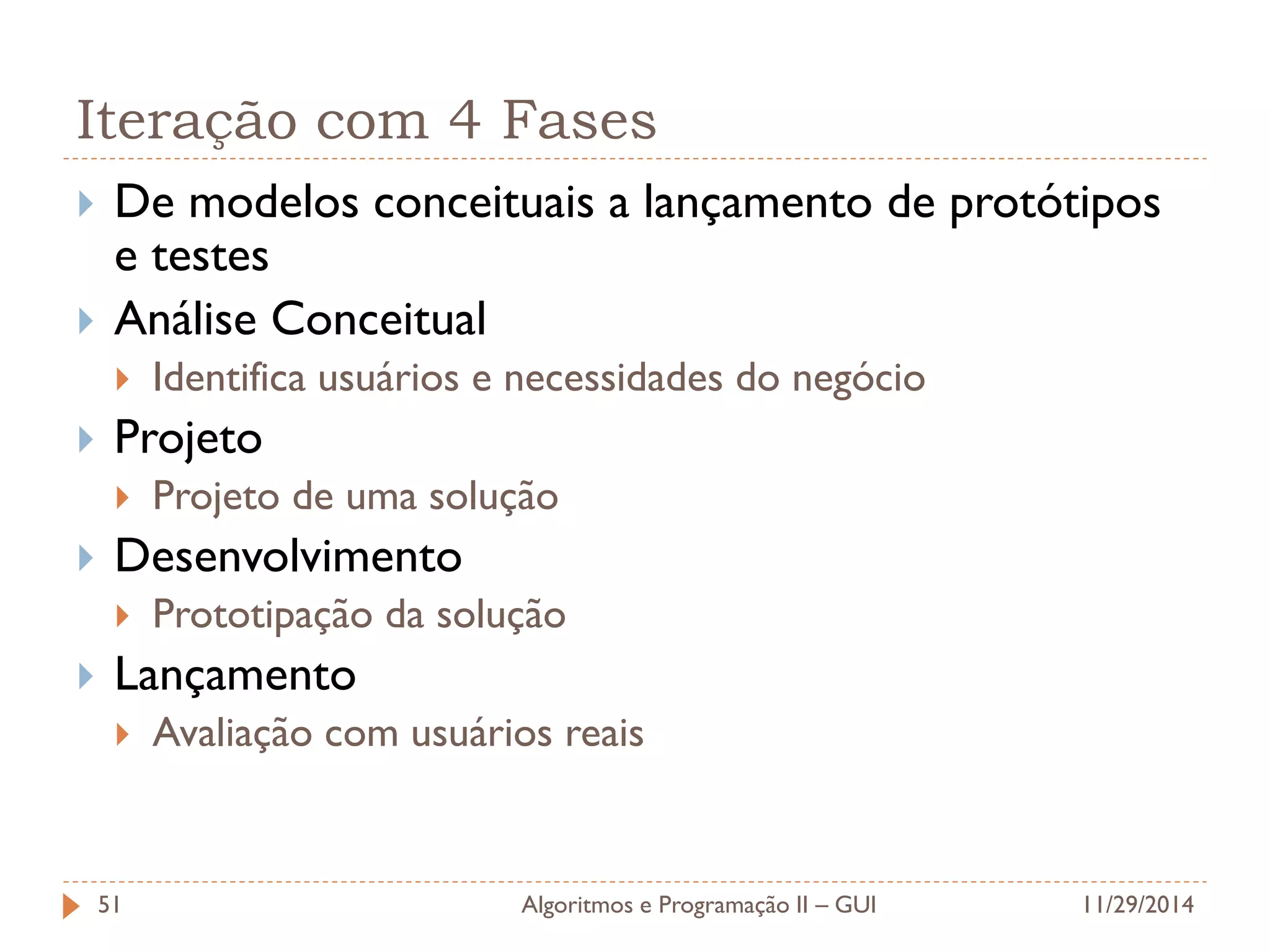 Iteração com 4 Fases 
De modelos conceituais a lançamento de protótipos e testes 
Análise Conceitual 
Identifica usuários e necessidades do negócio 
Projeto 
Projeto de uma solução 
Desenvolvimento 
Prototipação da solução 
Lançamento 
Avaliação com usuários reais 
11/29/2014 
Algoritmos e Programação II – GUI 
51  