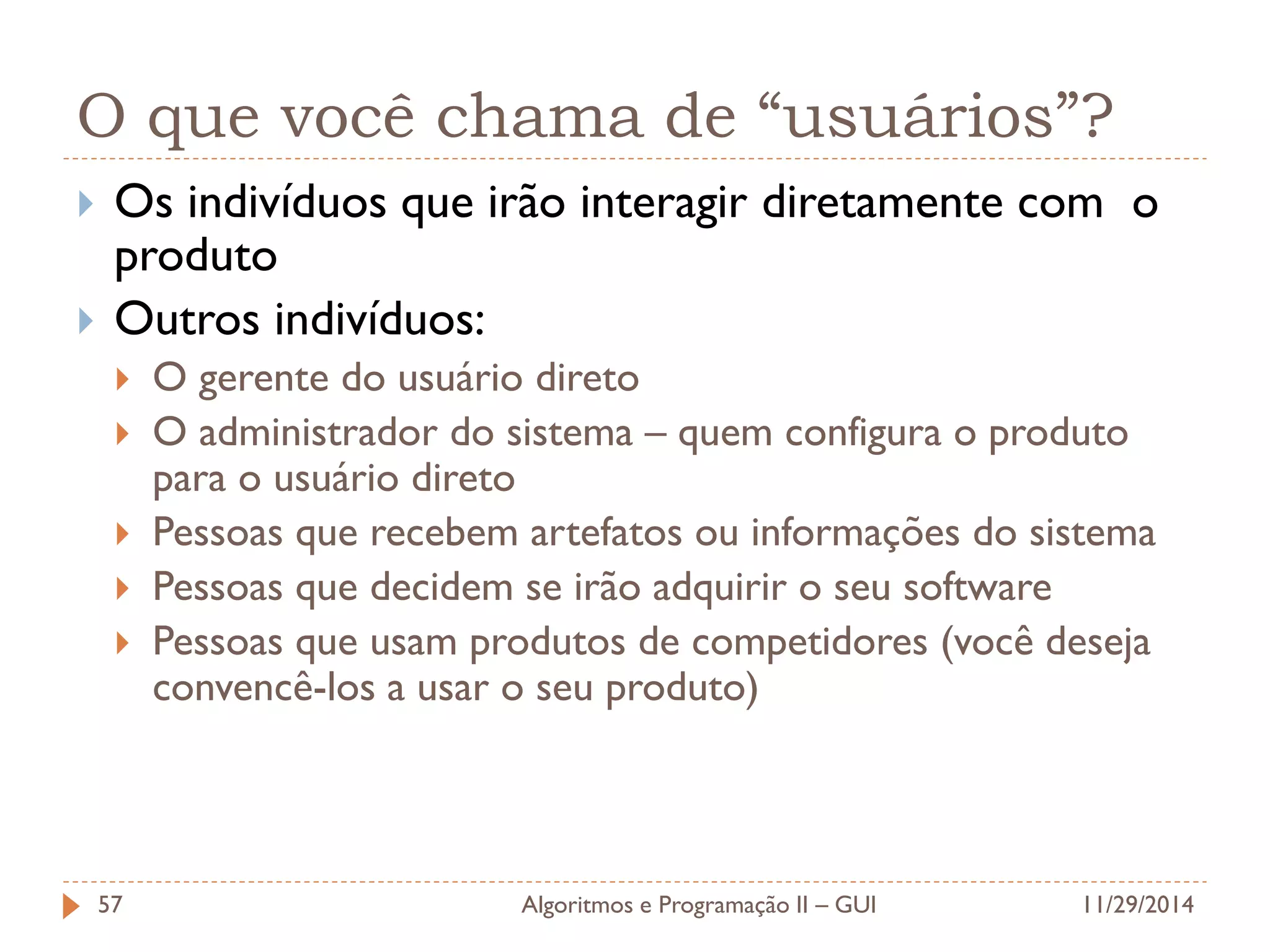 O que você chama de “usuários”? 
Os indivíduos que irão interagir diretamente com o produto 
Outros indivíduos: 
O gerente do usuário direto 
O administrador do sistema – quem configura o produto para o usuário direto 
Pessoas que recebem artefatos ou informações do sistema 
Pessoas que decidem se irão adquirir o seu software 
Pessoas que usam produtos de competidores (você deseja convencê-los a usar o seu produto) 
11/29/2014 
Algoritmos e Programação II – GUI 
57  