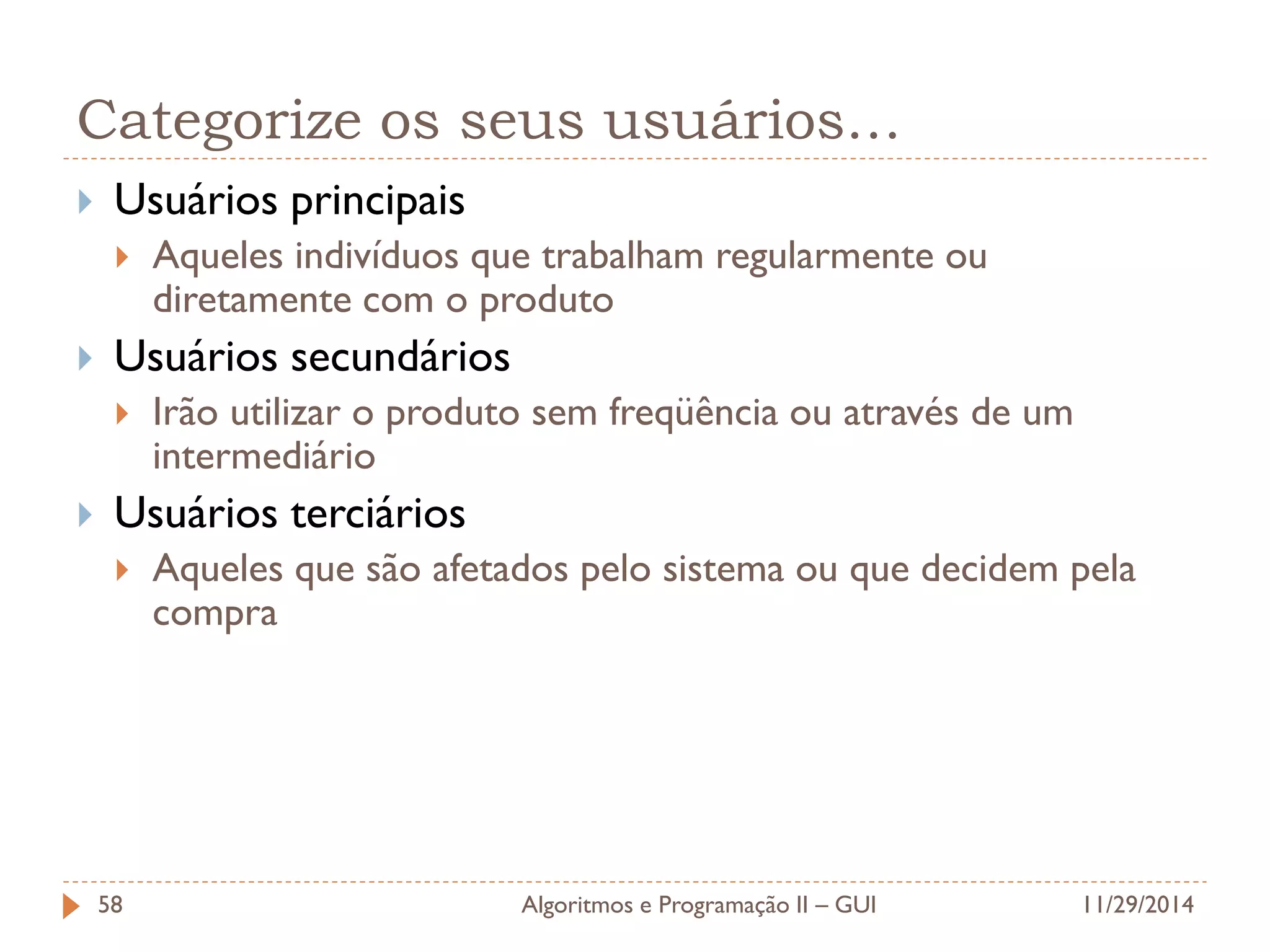Categorize os seus usuários… 
Usuários principais 
Aqueles indivíduos que trabalham regularmente ou diretamente com o produto 
Usuários secundários 
Irão utilizar o produto sem freqüência ou através de um intermediário 
Usuários terciários 
Aqueles que são afetados pelo sistema ou que decidem pela compra 
11/29/2014 
Algoritmos e Programação II – GUI 
58  