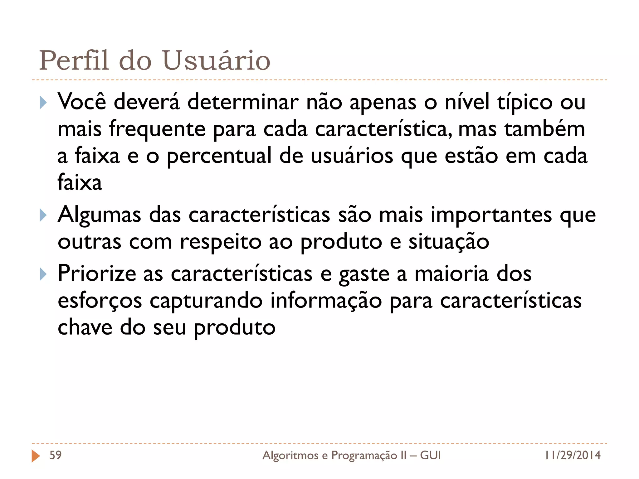 Perfil do Usuário 
Você deverá determinar não apenas o nível típico ou mais frequente para cada característica, mas também a faixa e o percentual de usuários que estão em cada faixa 
Algumas das características são mais importantes que outras com respeito ao produto e situação 
Priorize as características e gaste a maioria dos esforços capturando informação para características chave do seu produto 
11/29/2014 
Algoritmos e Programação II – GUI 
59  