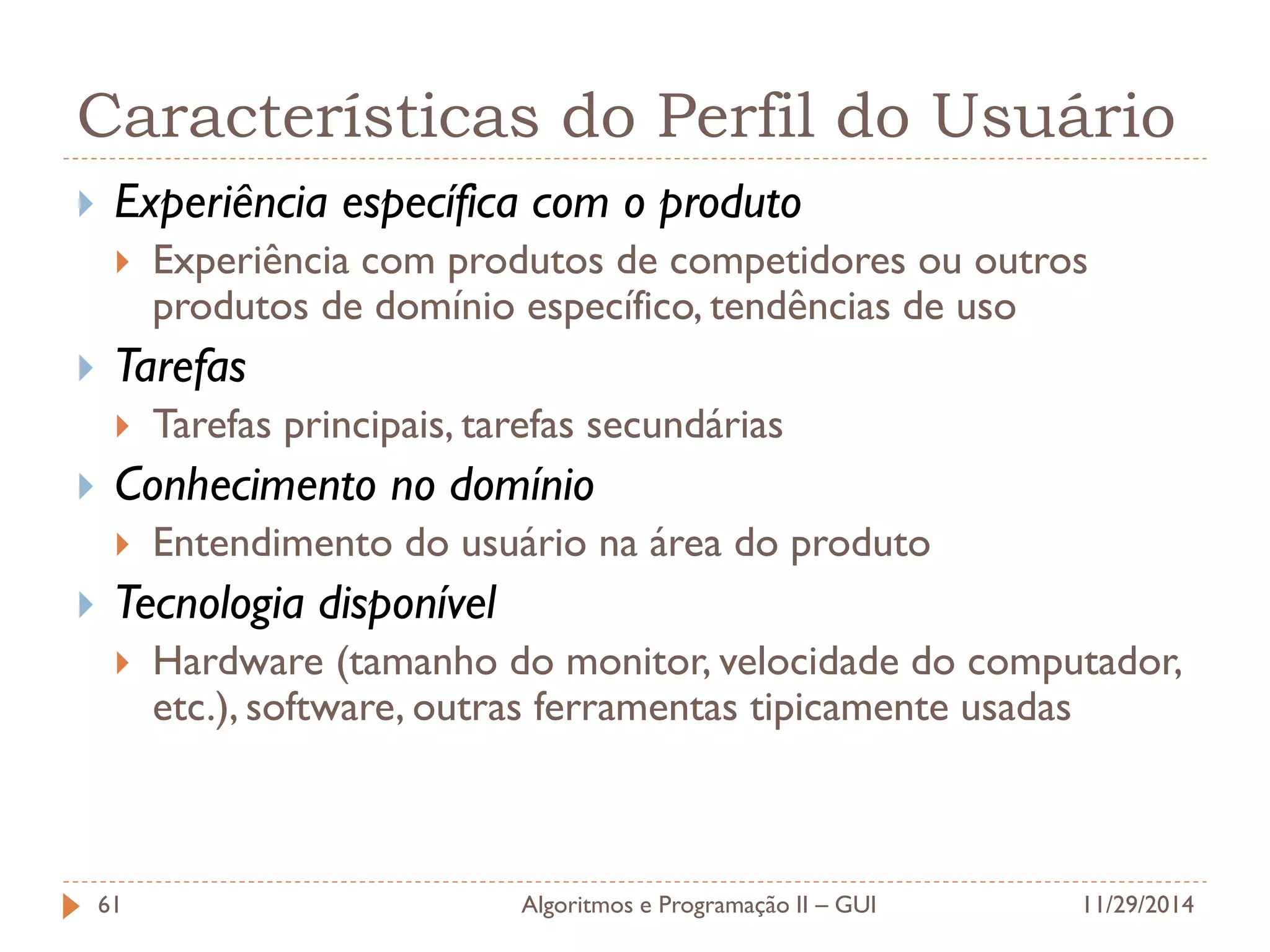 Características do Perfil do Usuário 
Experiência específica com o produto 
Experiência com produtos de competidores ou outros produtos de domínio específico, tendências de uso 
Tarefas 
Tarefas principais, tarefas secundárias 
Conhecimento no domínio 
Entendimento do usuário na área do produto 
Tecnologia disponível 
Hardware (tamanho do monitor, velocidade do computador, etc.), software, outras ferramentas tipicamente usadas 
11/29/2014 
Algoritmos e Programação II – GUI 
61  