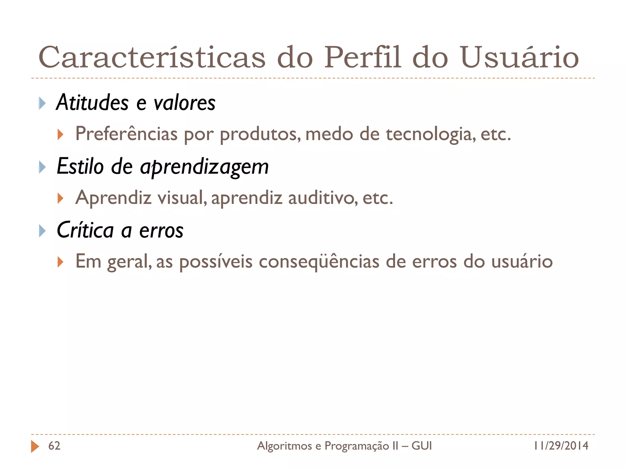 Características do Perfil do Usuário 
Atitudes e valores 
Preferências por produtos, medo de tecnologia, etc. 
Estilo de aprendizagem 
Aprendiz visual, aprendiz auditivo, etc. 
Crítica a erros 
Em geral, as possíveis conseqüências de erros do usuário 
11/29/2014 
Algoritmos e Programação II – GUI 
62  