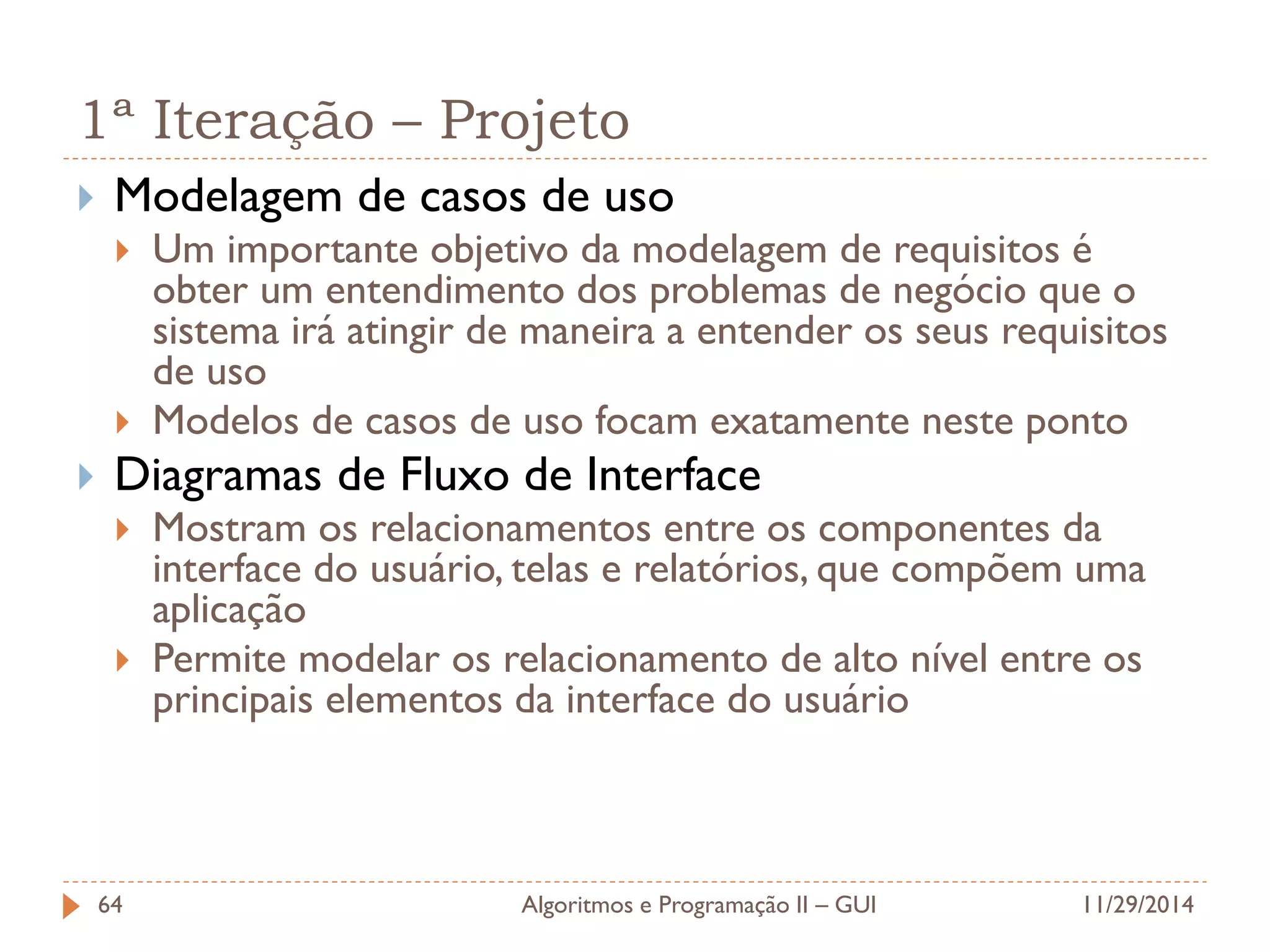 1ª Iteração – Projeto 
Modelagem de casos de uso 
Um importante objetivo da modelagem de requisitos é obter um entendimento dos problemas de negócio que o sistema irá atingir de maneira a entender os seus requisitos de uso 
Modelos de casos de uso focam exatamente neste ponto 
Diagramas de Fluxo de Interface 
Mostram os relacionamentos entre os componentes da interface do usuário, telas e relatórios, que compõem uma aplicação 
Permite modelar os relacionamento de alto nível entre os principais elementos da interface do usuário 
11/29/2014 
Algoritmos e Programação II – GUI 
64  