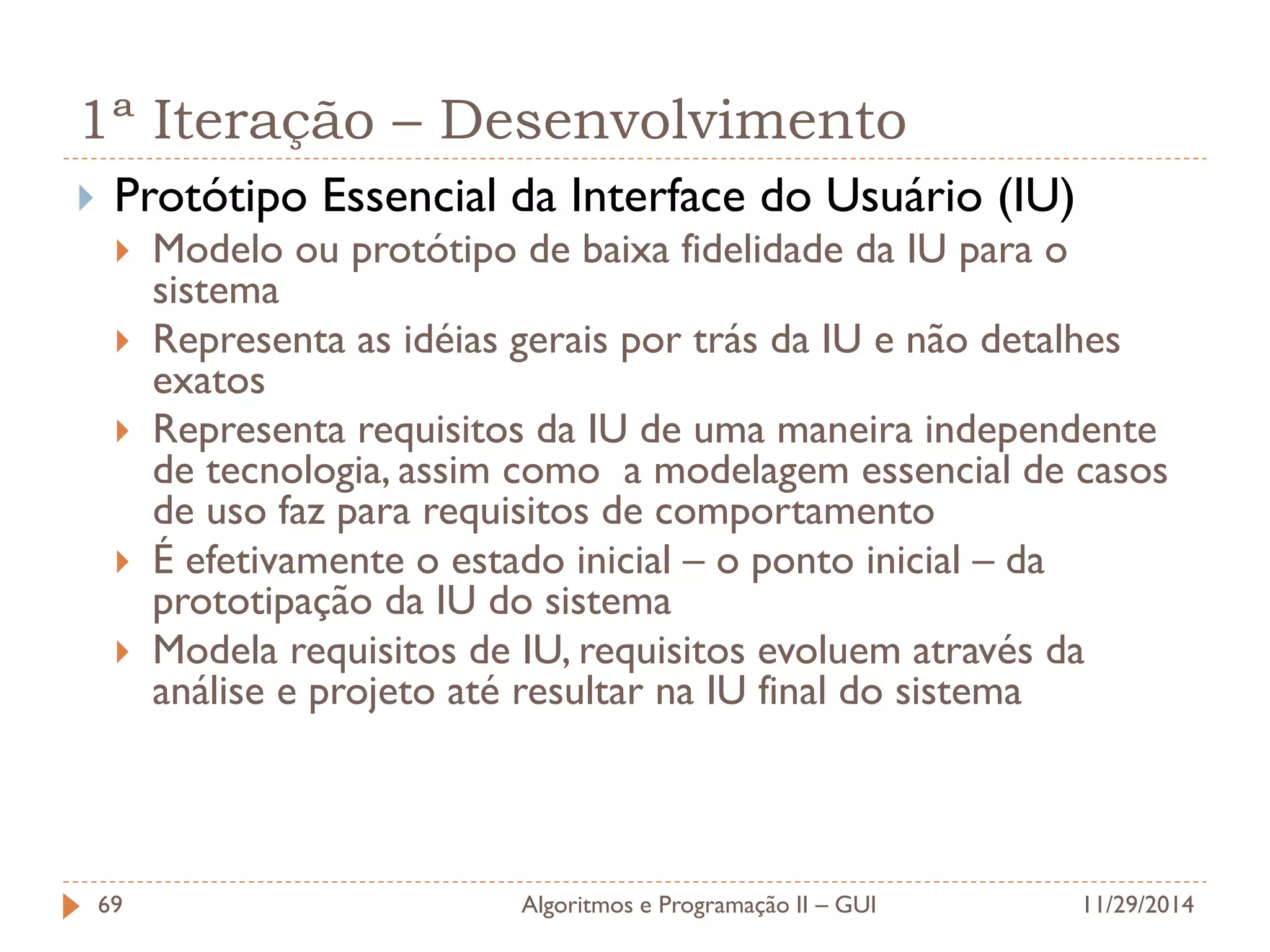 1ª Iteração – Desenvolvimento 
Protótipo Essencial da Interface do Usuário (IU) 
Modelo ou protótipo de baixa fidelidade da IU para o sistema 
Representa as idéias gerais por trás da IU e não detalhes exatos 
Representa requisitos da IU de uma maneira independente de tecnologia, assim como a modelagem essencial de casos de uso faz para requisitos de comportamento 
É efetivamente o estado inicial – o ponto inicial – da prototipação da IU do sistema 
Modela requisitos de IU, requisitos evoluem através da análise e projeto até resultar na IU final do sistema 
11/29/2014 
Algoritmos e Programação II – GUI 
69  