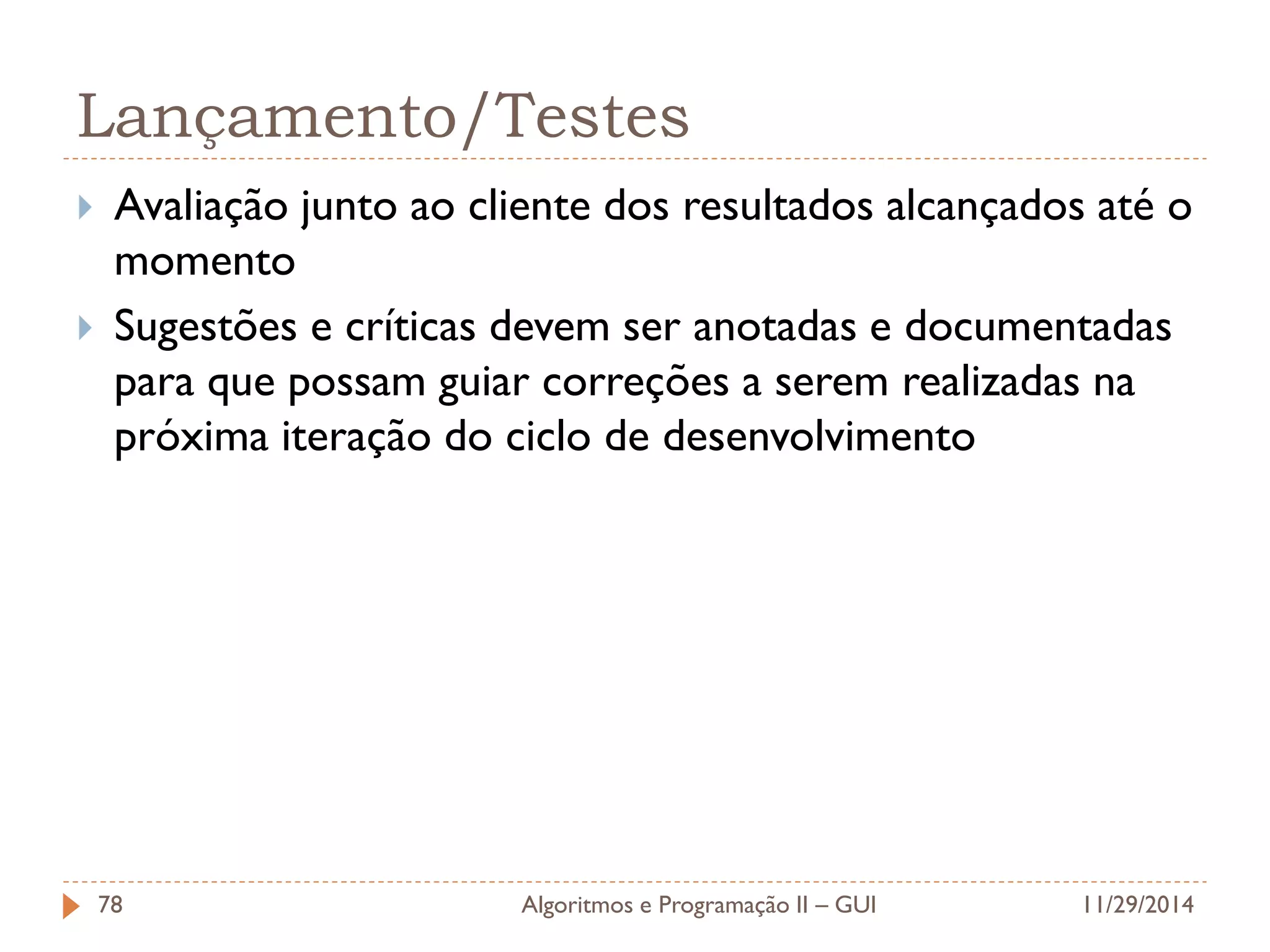 Lançamento/Testes 
Avaliação junto ao cliente dos resultados alcançados até o momento 
Sugestões e críticas devem ser anotadas e documentadas para que possam guiar correções a serem realizadas na próxima iteração do ciclo de desenvolvimento 
11/29/2014 
Algoritmos e Programação II – GUI 
78  