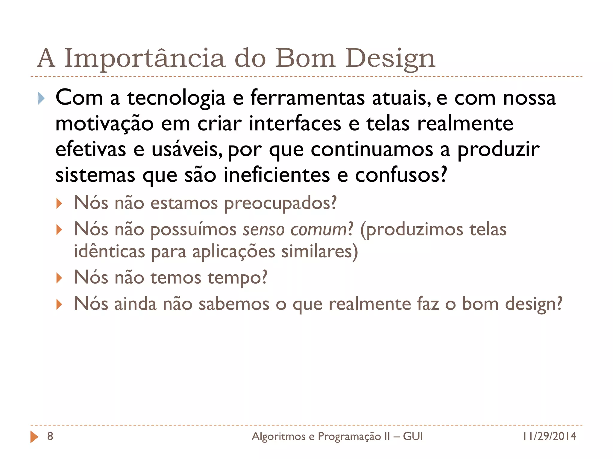 A Importância do Bom Design 
Com a tecnologia e ferramentas atuais, e com nossa motivação em criar interfaces e telas realmente efetivas e usáveis, por que continuamos a produzir sistemas que são ineficientes e confusos? 
Nós não estamos preocupados? 
Nós não possuímos senso comum? (produzimos telas idênticas para aplicações similares) 
Nós não temos tempo? 
Nós ainda não sabemos o que realmente faz o bom design? 
11/29/2014 
Algoritmos e Programação II – GUI 
8  