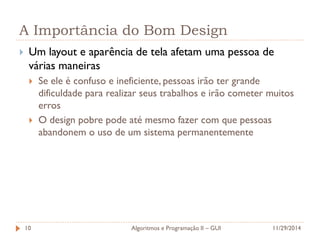 A Importância do Bom Design 
Um layout e aparência de tela afetam uma pessoa de várias maneiras 
Se ele é confuso e ineficiente, pessoas irão ter grande dificuldade para realizar seus trabalhos e irão cometer muitos erros 
O design pobre pode até mesmo fazer com que pessoas abandonem o uso de um sistema permanentemente 
11/29/2014 
Algoritmos e Programação II – GUI 
10  