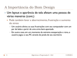 A Importância do Bom Design 
Um layout e aparência de tela afetam uma pessoa de várias maneiras (cont.) 
Pode também levar a aborrecimento, frustração e aumento do stress 
Um usuário aliviou as suas frustrações com seu computador com um par de balas a partir de uma arma bem-apontada 
Em outro caso, em um momento de extrema exasperação e raiva, o usuário jogou o seu PC através da janela de seu escritório 
11/29/2014 
Algoritmos e Programação II – GUI 
11  