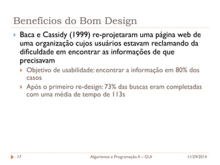Benefícios do Bom Design 
Baca e Cassidy (1999) re-projetaram uma página web de uma organização cujos usuários estavam reclamando da dificuldade em encontrar as informações de que precisavam 
Objetivo de usabilidade: encontrar a informação em 80% dos casos 
Após o primeiro re-design: 73% das buscas eram completadas com uma média de tempo de 113s 
11/29/2014 
Algoritmos e Programação II – GUI 
17  