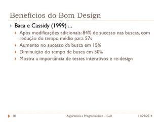 Benefícios do Bom Design 
Baca e Cassidy (1999) ... 
Após modificações adicionais: 84% de sucesso nas buscas, com redução do tempo médio para 57s 
Aumento no sucesso da busca em 15% 
Diminuição do tempo de busca em 50% 
Mostra a importância de testes interativos e re-design 
11/29/2014 
Algoritmos e Programação II – GUI 
18  