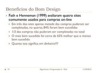 Benefícios do Bom Design 
Fath e Henneman (1999) avaliaram quatro sites comumente usados para compras on-line 
Em três dos sites apenas metade das compras puderam ser completadas, no quarto, 84% foram bem sucedidas 
1/3 das compras não puderam ser completadas no total 
O mais bem sucedido foi cerca de 65% melhor que o menos bem sucedido 
Quanto isto significa em dinheiro??? 
11/29/2014 
Algoritmos e Programação II – GUI 
19  