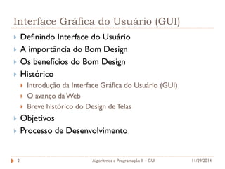 Interface Gráfica do Usuário (GUI) 
Definindo Interface do Usuário 
A importância do Bom Design 
Os benefícios do Bom Design 
Histórico 
Introdução da Interface Gráfica do Usuário (GUI) 
O avanço da Web 
Breve histórico do Design de Telas 
Objetivos 
Processo de Desenvolvimento 
2 
11/29/2014 
Algoritmos e Programação II – GUI  