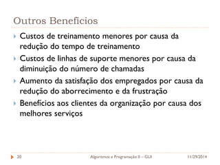Outros Benefícios 
Custos de treinamento menores por causa da redução do tempo de treinamento 
Custos de linhas de suporte menores por causa da diminuição do número de chamadas 
Aumento da satisfação dos empregados por causa da redução do aborrecimento e da frustração 
Benefícios aos clientes da organização por causa dos melhores serviços 
11/29/2014 
Algoritmos e Programação II – GUI 
20  