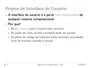 Projeto de Interface do Usuário 
A interface do usuário é a parte mais importante de qualquer sistema computacional 
Por que? 
Ela é o sistema para a maioria dos usuários 
Ela pode ser vista, ouvida e também pode ser tocada 
As pilhas de código de software estão invisíveis, escondidas atrás de monitor, teclado e mouse 
11/29/2014 
Algoritmos e Programação II – GUI 
3  