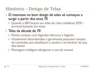 Histórico – Design de Telas 
O interesse no bom design de telas só começou a surgir a partir dos anos 70 
Quando a IBM lançou seu tubo de raios catódicos 3270 – terminal baseado em texto 
Telas da década de 70 
Muitos campos, com legendas obscuras e ilegíveis 
Visualmente desordenadas e geralmente possuíam campos de comandos que desafiavam o usuário a se lembrar do que eles faziam 
Mensagens ambíguas obrigavam o uso do manual 
11/29/2014 
Algoritmos e Programação II – GUI 
31  