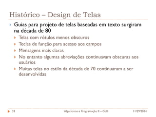 Histórico – Design de Telas 
Guias para projeto de telas baseadas em texto surgiram na década de 80 
Telas com rótulos menos obscuros 
Teclas de função para acesso aos campos 
Mensagens mais claras 
No entanto algumas abreviações continuavam obscuras aos usuários 
Muitas telas no estilo da década de 70 continuaram a ser desenvolvidas 
11/29/2014 
Algoritmos e Programação II – GUI 
33  