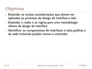 Objetivos 
Entender as muitas considerações que devem ser aplicadas ao processo de design de interface e tela 
Entender a razão e as regras para uma metodologia efetiva de design de interface 
Identificar os componentes de interfaces e telas gráficas e da web, incluindo janelas, menus e controles 
11/29/2014 
Algoritmos e Programação II – GUI 
40  