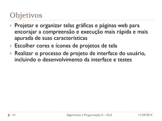 Objetivos 
Projetar e organizar telas gráficas e páginas web para encorajar a compreensão e execução mais rápida e mais apurada de suas características 
Escolher cores e ícones de projetos de tela 
Realizar o processo de projeto de interface do usuário, incluindo o desenvolvimento da interface e testes 
11/29/2014 
Algoritmos e Programação II – GUI 
41  