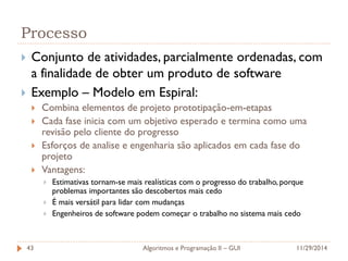 Processo 
Conjunto de atividades, parcialmente ordenadas, com a finalidade de obter um produto de software 
Exemplo – Modelo em Espiral: 
Combina elementos de projeto prototipação-em-etapas 
Cada fase inicia com um objetivo esperado e termina como uma revisão pelo cliente do progresso 
Esforços de analise e engenharia são aplicados em cada fase do projeto 
Vantagens: 
Estimativas tornam-se mais realísticas com o progresso do trabalho, porque problemas importantes são descobertos mais cedo 
É mais versátil para lidar com mudanças 
Engenheiros de software podem começar o trabalho no sistema mais cedo 
11/29/2014 
Algoritmos e Programação II – GUI 
43  