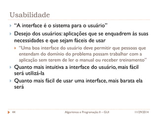 Usabilidade 
“A interface é o sistema para o usuário” 
Desejo dos usuários: aplicações que se enquadrem às suas necessidades e que sejam fáceis de usar 
“Uma boa interface do usuário deve permitir que pessoas que entendam do domínio do problema possam trabalhar com a aplicação sem terem de ler o manual ou receber treinamento” 
Quanto mais intuitiva a interface do usuário, mais fácil será utilizá-la 
Quanto mais fácil de usar uma interface, mais barata ela será 
11/29/2014 
Algoritmos e Programação II – GUI 
44  
