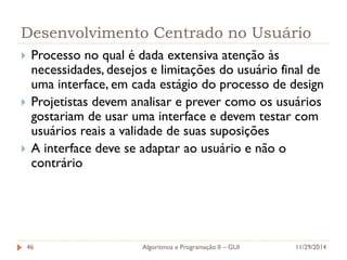 Desenvolvimento Centrado no Usuário 
Processo no qual é dada extensiva atenção às necessidades, desejos e limitações do usuário final de uma interface, em cada estágio do processo de design 
Projetistas devem analisar e prever como os usuários gostariam de usar uma interface e devem testar com usuários reais a validade de suas suposições 
A interface deve se adaptar ao usuário e não o contrário 
11/29/2014 
Algoritmos e Programação II – GUI 
46  