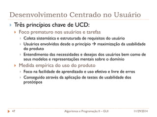 Desenvolvimento Centrado no Usuário 
Três princípios chave de UCD: 
Foco prematuro nos usuários e tarefas 
Coleta sistemática e estruturada de requisitos do usuário 
Usuários envolvidos desde o princípio  maximização da usabilidade do produto 
Entendimento das necessidades e desejos dos usuários bem como de seus modelos e representações mentais sobre o domínio 
Medida empírica do uso do produto 
Foco na facilidade de aprendizado e uso efetivo e livre de erros 
Conseguido através da aplicação de testes de usabilidade dos protótipos 
11/29/2014 
Algoritmos e Programação II – GUI 
47  